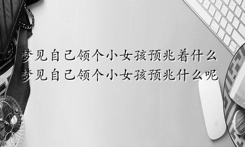 梦见自己领个小女孩预兆着什么梦见自己领个小女孩预兆什么呢