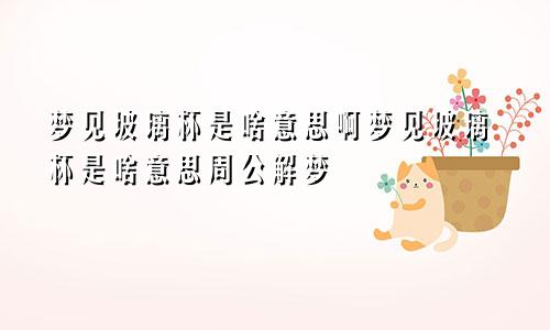 梦见玻璃杯是啥意思啊梦见玻璃杯是啥意思周公解梦