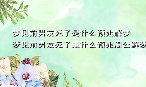 梦见前男友死了是什么预兆解梦梦见前男友死了是什么预兆周公解梦