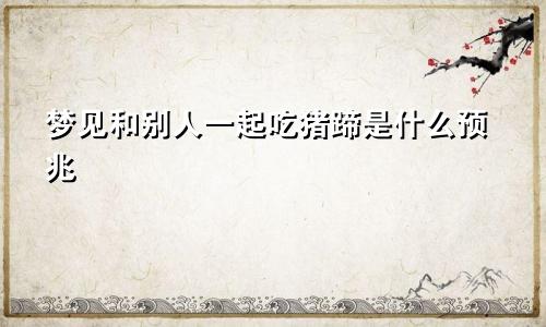 梦见和别人一起吃猪蹄是什么预兆