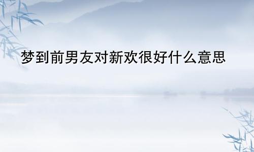 梦到前男友对新欢很好什么意思