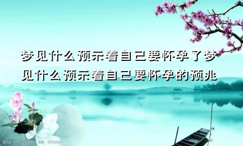 梦见什么预示着自己要怀孕了梦见什么预示着自己要怀孕的预兆