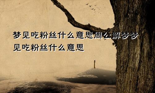 梦见吃粉丝什么意思周公解梦梦见吃粉丝什么意思