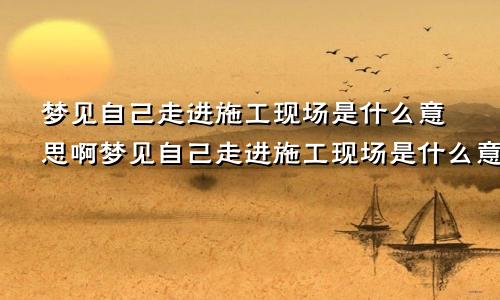 梦见自己走进施工现场是什么意思啊梦见自己走进施工现场是什么意思呀