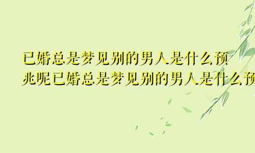 已婚总是梦见别的男人是什么预兆呢已婚总是梦见别的男人是什么预兆女人