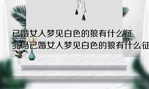 已婚女人梦见白色的狼有什么征兆吗已婚女人梦见白色的狼有什么征兆嘛
