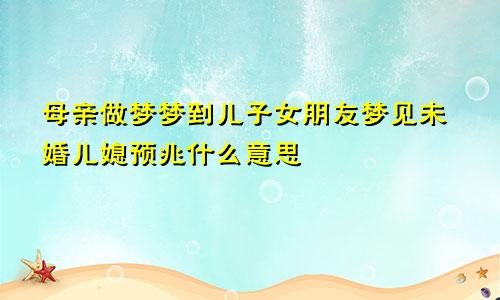 母亲做梦梦到儿子女朋友梦见未婚儿媳预兆什么意思