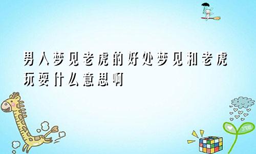 男人梦见老虎的好处梦见和老虎玩耍什么意思啊
