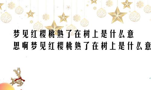 梦见红樱桃熟了在树上是什么意思啊梦见红樱桃熟了在树上是什么意思呀