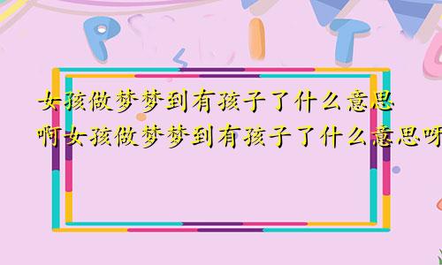 女孩做梦梦到有孩子了什么意思啊女孩做梦梦到有孩子了什么意思呀