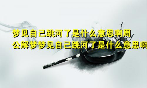 梦见自己跳河了是什么意思啊周公解梦梦见自己跳河了是什么意思啊女生
