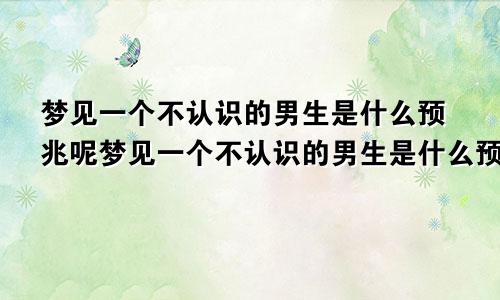 梦见一个不认识的男生是什么预兆呢梦见一个不认识的男生是什么预兆解梦