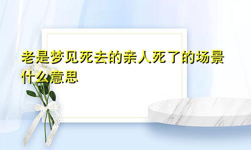 老是梦见死去的亲人死了的场景什么意思