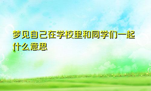 梦见自己在学校里和同学们一起什么意思