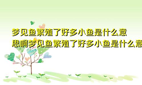 梦见鱼繁殖了好多小鱼是什么意思啊梦见鱼繁殖了好多小鱼是什么意思呀