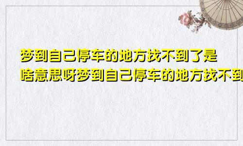 梦到自己停车的地方找不到了是啥意思呀梦到自己停车的地方找不到了是啥意思呢