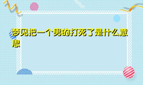 梦见把一个男的打死了是什么意思