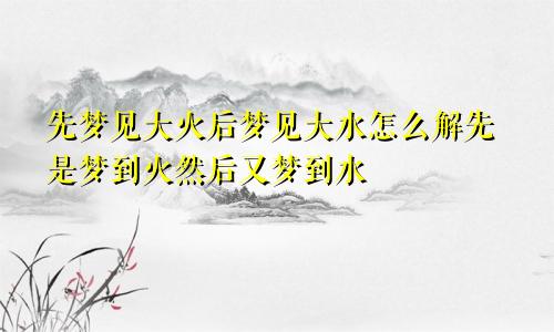 先梦见大火后梦见大水怎么解先是梦到火然后又梦到水