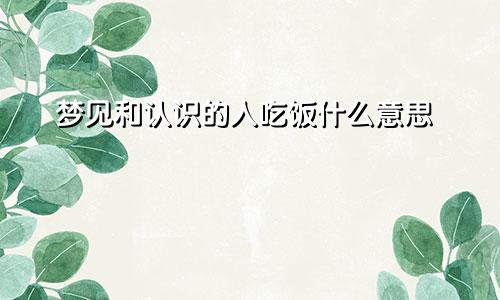 梦见和认识的人吃饭什么意思