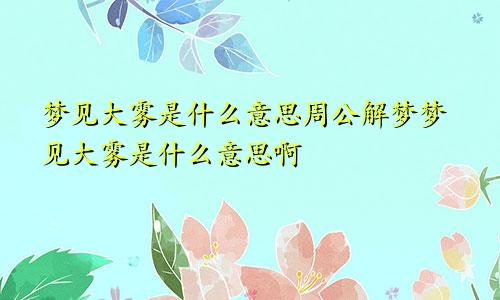梦见大雾是什么意思周公解梦梦见大雾是什么意思啊
