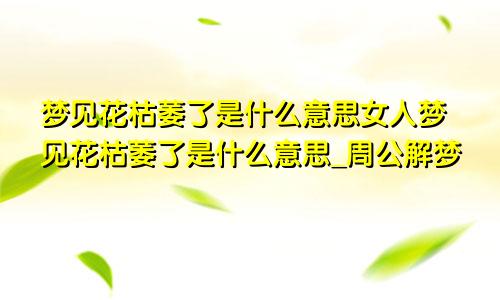 梦见花枯萎了是什么意思女人梦见花枯萎了是什么意思_周公解梦