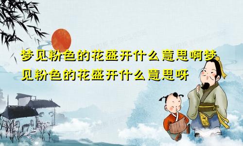 梦见粉色的花盛开什么意思啊梦见粉色的花盛开什么意思呀