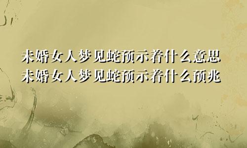 未婚女人梦见蛇预示着什么意思未婚女人梦见蛇预示着什么预兆