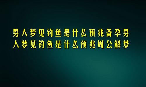 男人梦见钓鱼是什么预兆备孕男人梦见钓鱼是什么预兆周公解梦
