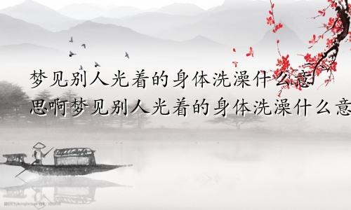 梦见别人光着的身体洗澡什么意思啊梦见别人光着的身体洗澡什么意思呀