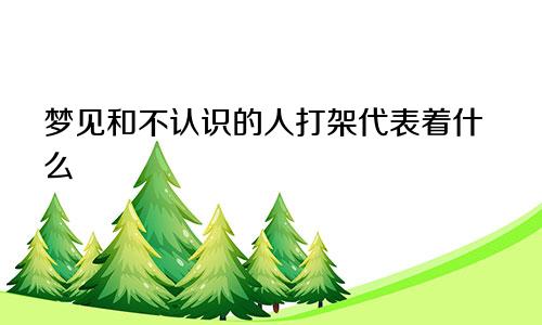 梦见和不认识的人打架代表着什么