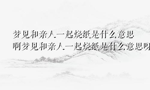 梦见和亲人一起烧纸是什么意思啊梦见和亲人一起烧纸是什么意思呀