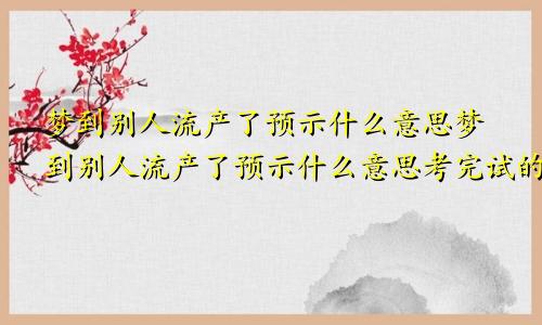 梦到别人流产了预示什么意思梦到别人流产了预示什么意思考完试的人