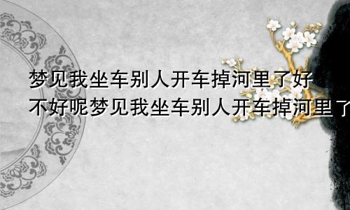 梦见我坐车别人开车掉河里了好不好呢梦见我坐车别人开车掉河里了好不好呀