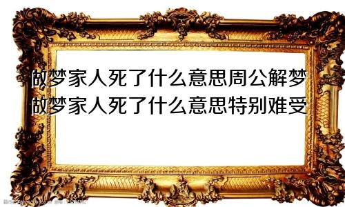 做梦家人死了什么意思周公解梦做梦家人死了什么意思特别难受
