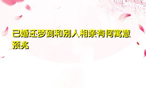 已婚还梦到和别人相亲有何寓意预兆