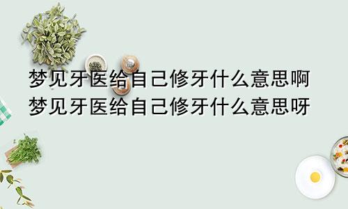 梦见牙医给自己修牙什么意思啊梦见牙医给自己修牙什么意思呀