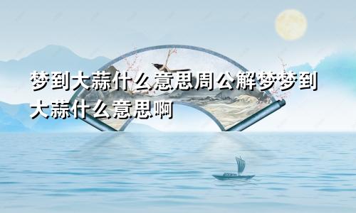 梦到大蒜什么意思周公解梦梦到大蒜什么意思啊