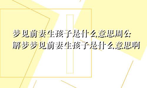 梦见前妻生孩子是什么意思周公解梦梦见前妻生孩子是什么意思啊