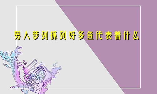 男人梦到抓到好多鱼代表着什么