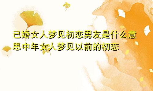 已婚女人梦见初恋男友是什么意思中年女人梦见以前的初恋