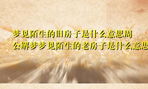 梦见陌生的旧房子是什么意思周公解梦梦见陌生的老房子是什么意思
