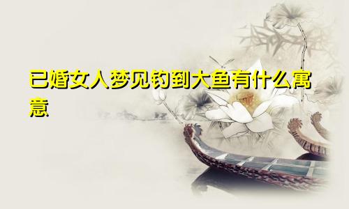 已婚女人梦见钓到大鱼有什么寓意