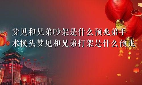 梦见和兄弟吵架是什么预兆弟手术换头梦见和兄弟打架是什么预兆