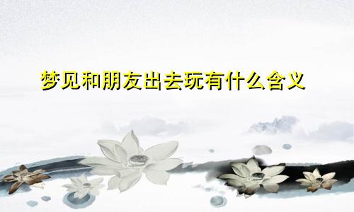 梦见和朋友出去玩有什么含义