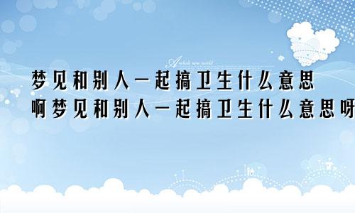 梦见和别人一起搞卫生什么意思啊梦见和别人一起搞卫生什么意思呀