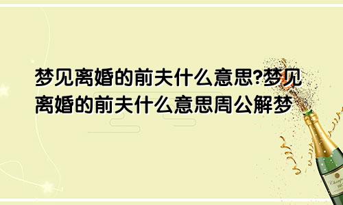 梦见离婚的前夫什么意思?梦见离婚的前夫什么意思周公解梦
