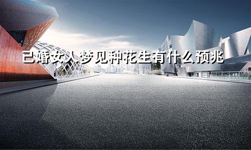 已婚女人梦见种花生有什么预兆