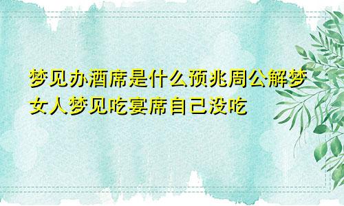 梦见办酒席是什么预兆周公解梦女人梦见吃宴席自己没吃