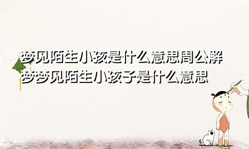梦见陌生小孩是什么意思周公解梦梦见陌生小孩子是什么意思