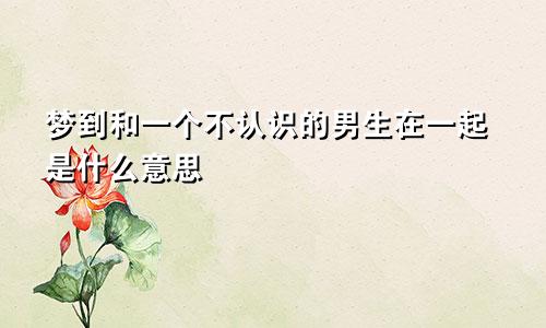梦到和一个不认识的男生在一起是什么意思